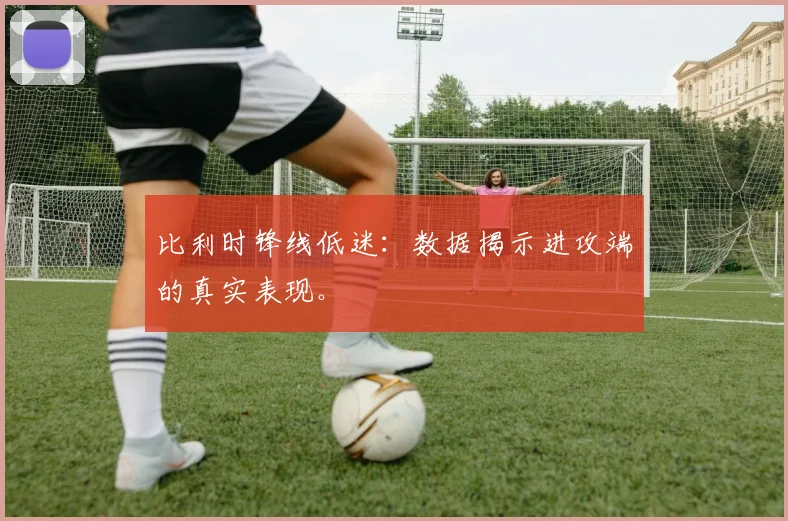 比利时锋线低迷:数据揭示进攻端的真实表现。