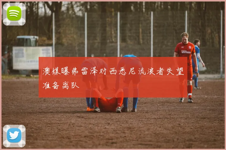 澳媒曝弗雷泽对西悉尼流浪者失望准备离队