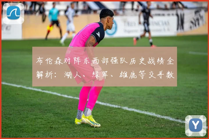 布伦森对阵东西部强队历史战绩全解析：湖人、绿军、雄鹿等交手数据一键查询指南