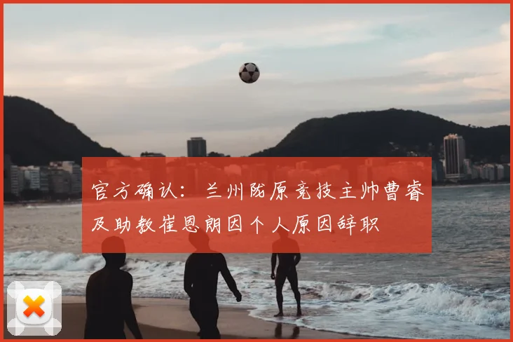 官方确认:兰州陇原竞技主帅曹睿及助教崔恩朗因个人原因辞职