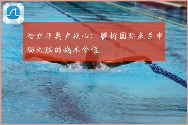 恰尔汗奥卢核心：解析国际米兰中场大脑的战术价值