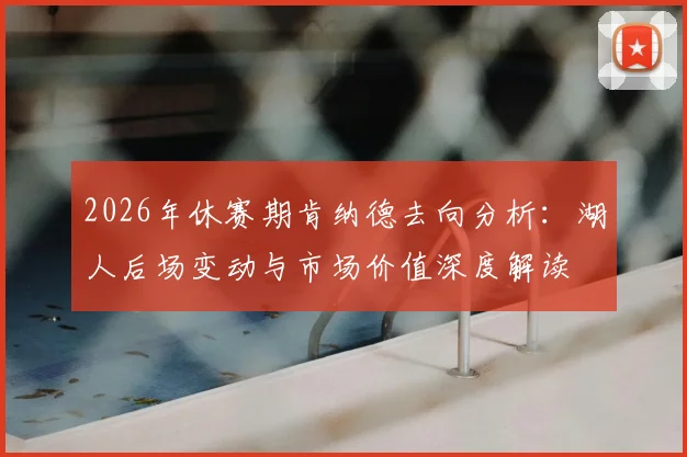 2026年休赛期肯纳德去向分析：湖人后场变动与市场价值深度解读